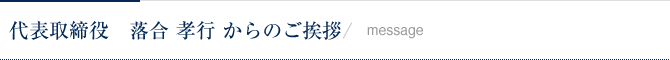 代表取締役：落合孝行からのご挨拶 / Message